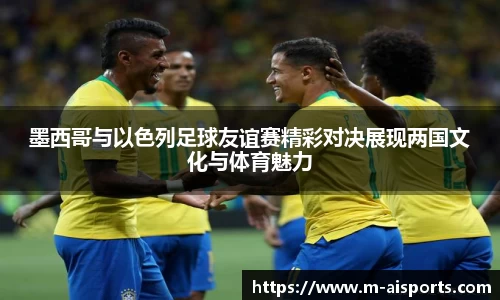 墨西哥与以色列足球友谊赛精彩对决展现两国文化与体育魅力